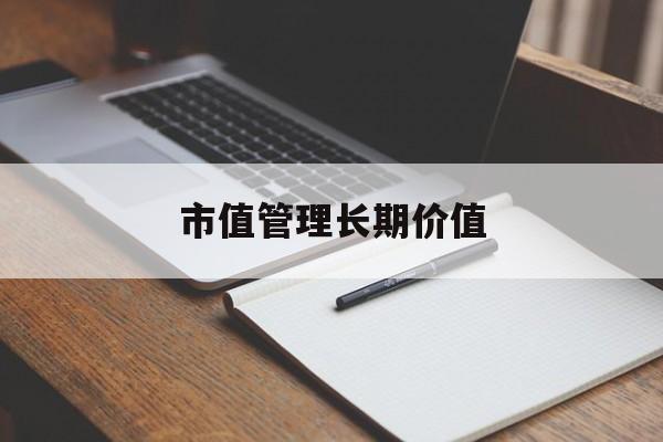 市值管理长期价值(市值管理长期价值是指)苏州市